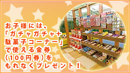 お子様には、「ガチャガチャ＋駄菓子コーナー」で使える金券（100円券）をもれなくプレゼント！