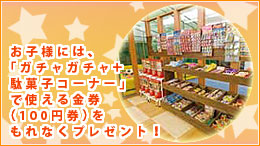 お子様には、「ガチャガチャ+駄菓子コーナー」で使える金券(100円券)をもれなくプレゼント!